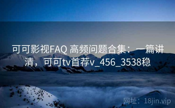 可可影视FAQ 高频问题合集：一篇讲清，可可tv首荐v_456_3538稳
