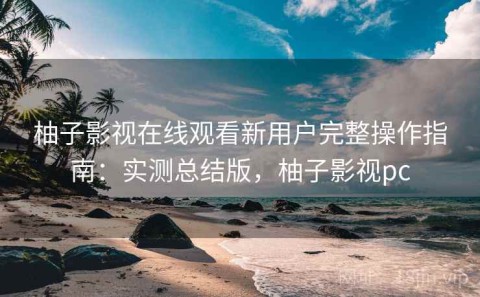 柚子影视在线观看新用户完整操作指南：实测总结版，柚子影视pc