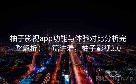 柚子影视app功能与体验对比分析完整解析：一篇讲清，柚子影视3.0