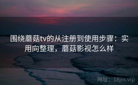围绕蘑菇tv的从注册到使用步骤：实用向整理，蘑菇影视怎么样