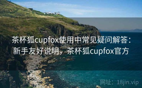 茶杯狐cupfox使用中常见疑问解答：新手友好说明，茶杯狐cupfox官方