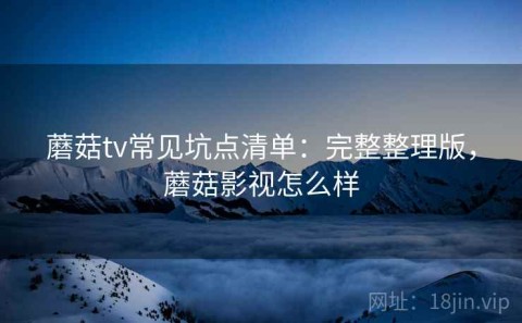 蘑菇tv常见坑点清单：完整整理版，蘑菇影视怎么样