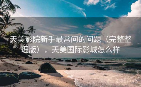天美影院新手最常问的问题（完整整理版），天美国际影城怎么样