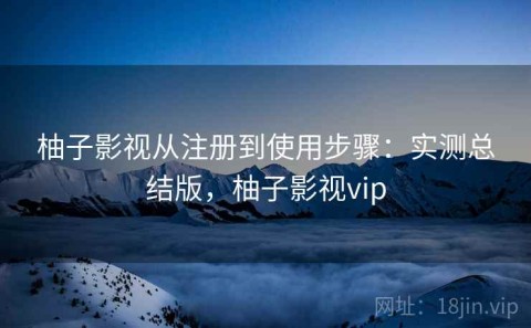 柚子影视从注册到使用步骤：实测总结版，柚子影视vip