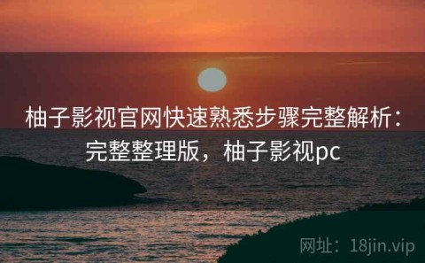 柚子影视官网快速熟悉步骤完整解析：完整整理版，柚子影视pc