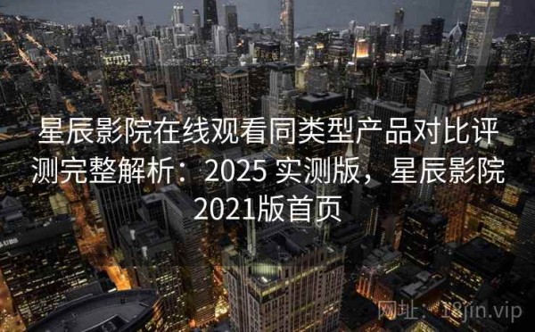 星辰影院在线观看同类型产品对比评测完整解析：2025 实测版，星辰影院2021版首页