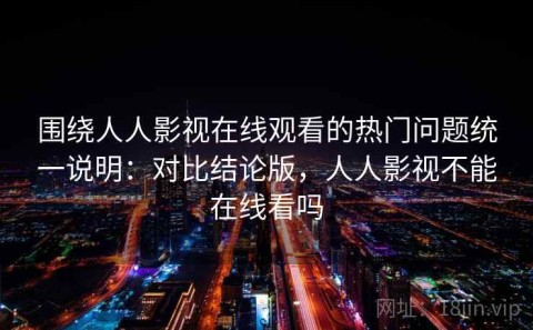 围绕人人影视在线观看的热门问题统一说明：对比结论版，人人影视不能在线看吗