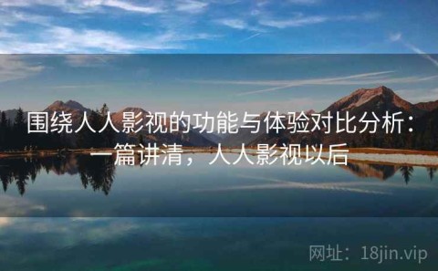 围绕人人影视的功能与体验对比分析：一篇讲清，人人影视以后