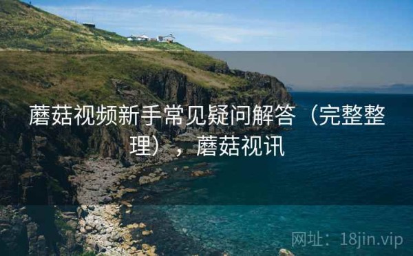 蘑菇视频新手常见疑问解答（完整整理），蘑菇视讯