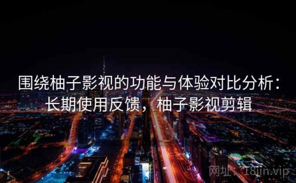 围绕柚子影视的功能与体验对比分析：长期使用反馈，柚子影视剪辑