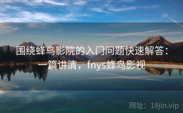 围绕蜂鸟影院的入门问题快速解答：一篇讲清，fnys蜂鸟影视