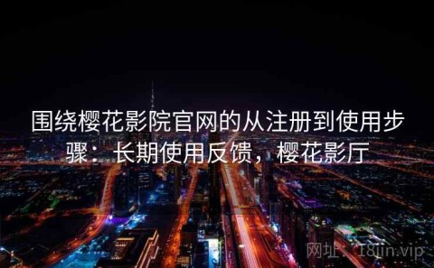 围绕樱花影院官网的从注册到使用步骤：长期使用反馈，樱花影厅