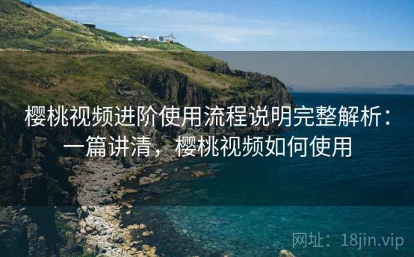 樱桃视频进阶使用流程说明完整解析：一篇讲清，樱桃视频如何使用