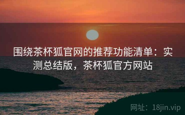 围绕茶杯狐官网的推荐功能清单：实测总结版，茶杯狐官方网站