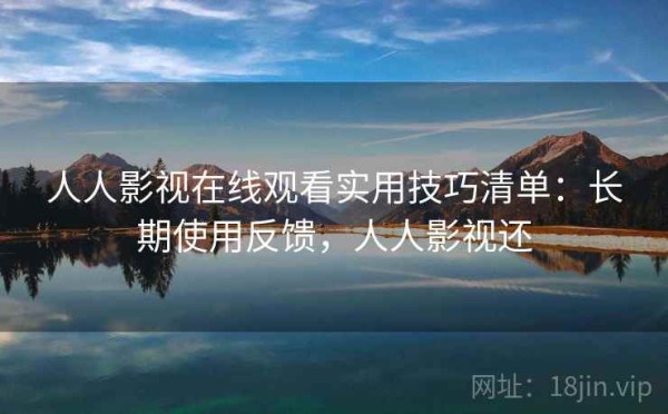 人人影视在线观看实用技巧清单：长期使用反馈，人人影视还