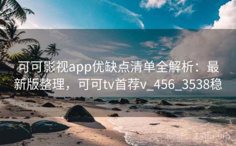 可可影视app优缺点清单全解析：最新版整理，可可tv首荐v_456_3538稳