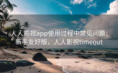 人人影视app使用过程中常见问题：新手友好版，人人影视timeout