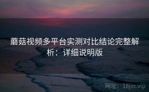 蘑菇视频多平台实测对比结论完整解析：详细说明版