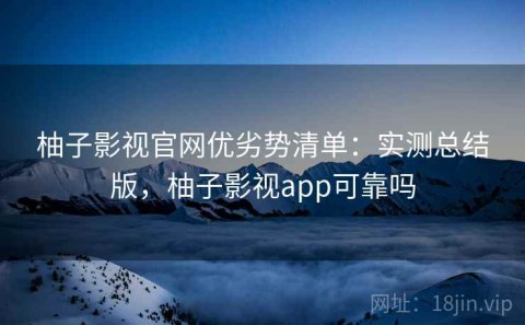 柚子影视官网优劣势清单：实测总结版，柚子影视app可靠吗