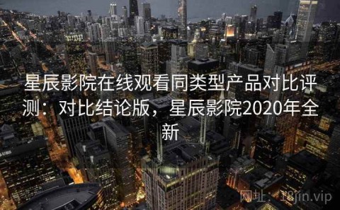 星辰影院在线观看同类型产品对比评测：对比结论版，星辰影院2020年全新