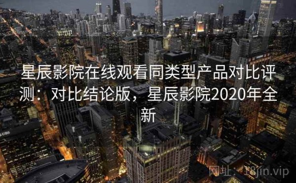 星辰影院在线观看同类型产品对比评测：对比结论版，星辰影院2020年全新