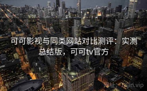 可可影视与同类网站对比测评：实测总结版，可可tv官方