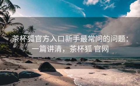 茶杯狐官方入口新手最常问的问题：一篇讲清，茶杯狐 官网
