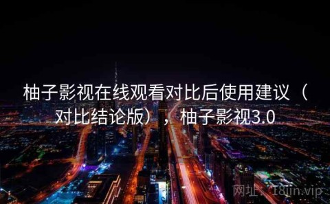 柚子影视在线观看对比后使用建议（对比结论版），柚子影视3.0