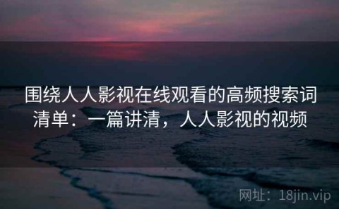 围绕人人影视在线观看的高频搜索词清单：一篇讲清，人人影视的视频