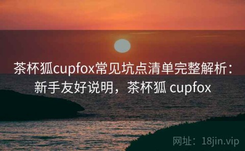 茶杯狐cupfox常见坑点清单完整解析：新手友好说明，茶杯狐 cupfox