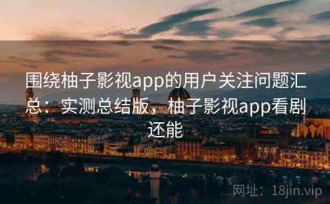 围绕柚子影视app的用户关注问题汇总：实测总结版，柚子影视app看剧还能