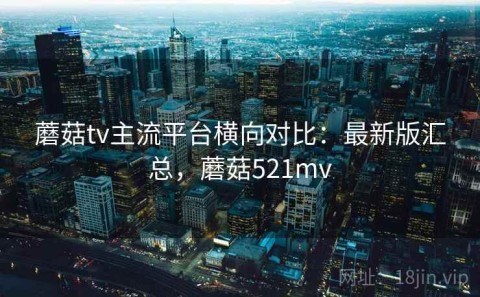 蘑菇tv主流平台横向对比：最新版汇总，蘑菇521mv