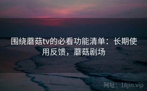 围绕蘑菇tv的必看功能清单：长期使用反馈，蘑菇剧场