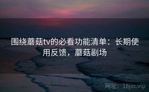 围绕蘑菇tv的必看功能清单：长期使用反馈，蘑菇剧场