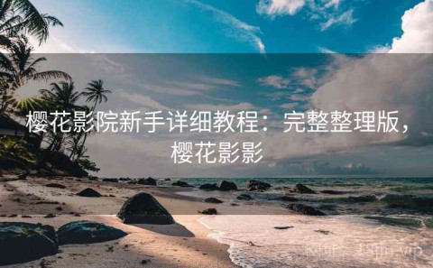 樱花影院新手详细教程：完整整理版，樱花影影