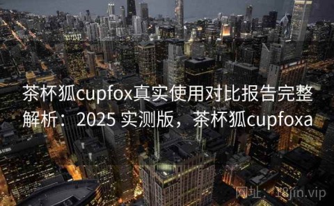 茶杯狐cupfox真实使用对比报告完整解析：2025 实测版，茶杯狐cupfoxa