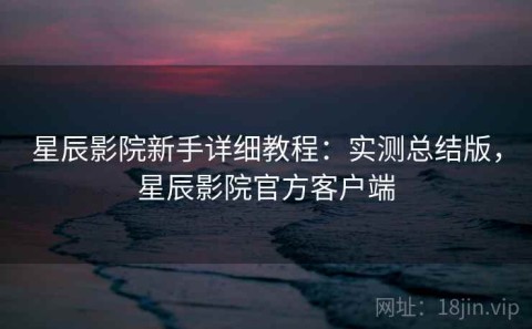 星辰影院新手详细教程：实测总结版，星辰影院官方客户端