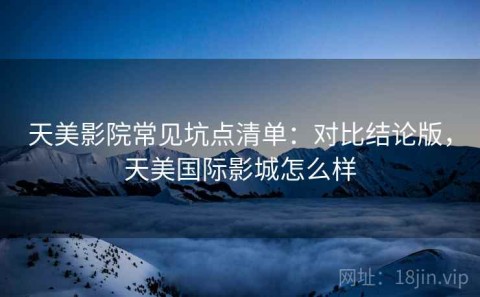 天美影院常见坑点清单：对比结论版，天美国际影城怎么样