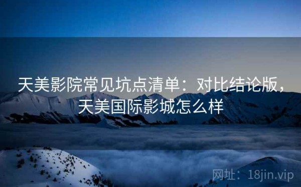 天美影院常见坑点清单：对比结论版，天美国际影城怎么样