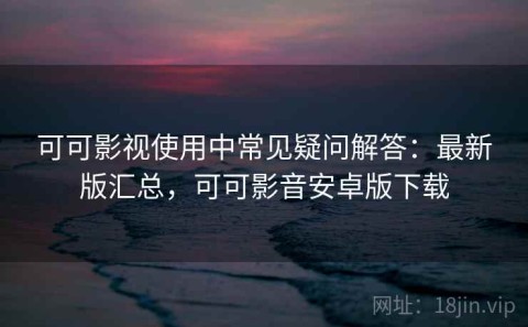 可可影视使用中常见疑问解答：最新版汇总，可可影音安卓版下载