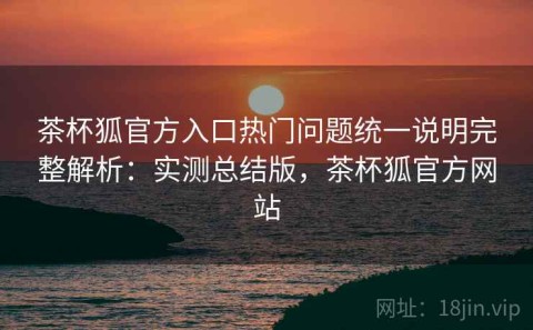 茶杯狐官方入口热门问题统一说明完整解析：实测总结版，茶杯狐官方网站