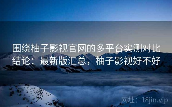 围绕柚子影视官网的多平台实测对比结论：最新版汇总，柚子影视好不好