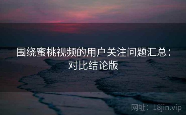 围绕蜜桃视频的用户关注问题汇总：对比结论版