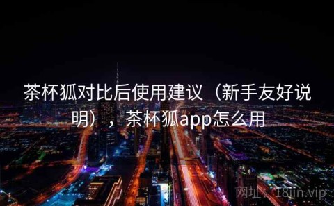 茶杯狐对比后使用建议（新手友好说明），茶杯狐app怎么用