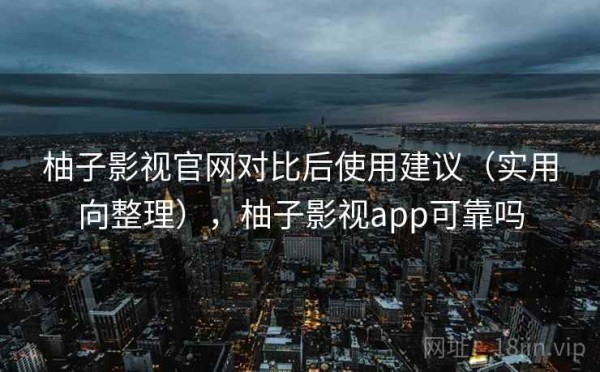柚子影视官网对比后使用建议（实用向整理），柚子影视app可靠吗