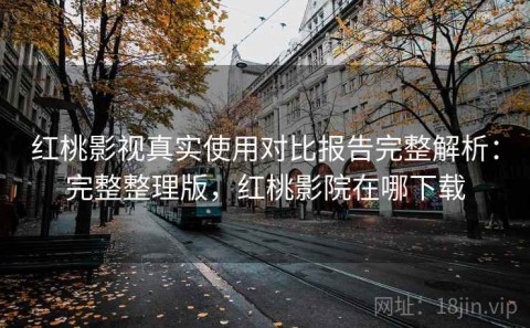 红桃影视真实使用对比报告完整解析：完整整理版，红桃影院在哪下载