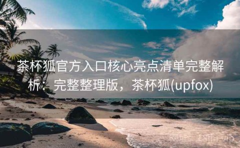 茶杯狐官方入口核心亮点清单完整解析：完整整理版，茶杯狐(upfox)
