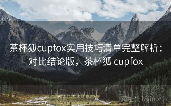 茶杯狐cupfox实用技巧清单完整解析：对比结论版，茶杯狐 cupfox