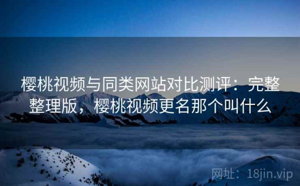 樱桃视频与同类网站对比测评：完整整理版，樱桃视频更名那个叫什么