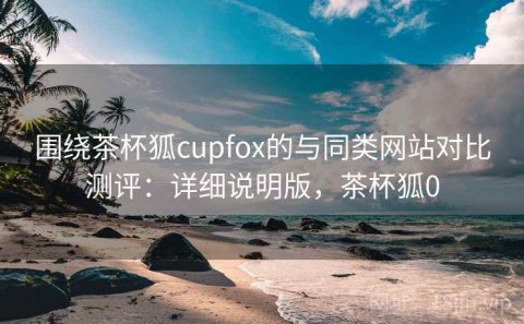 围绕茶杯狐cupfox的与同类网站对比测评：详细说明版，茶杯狐0